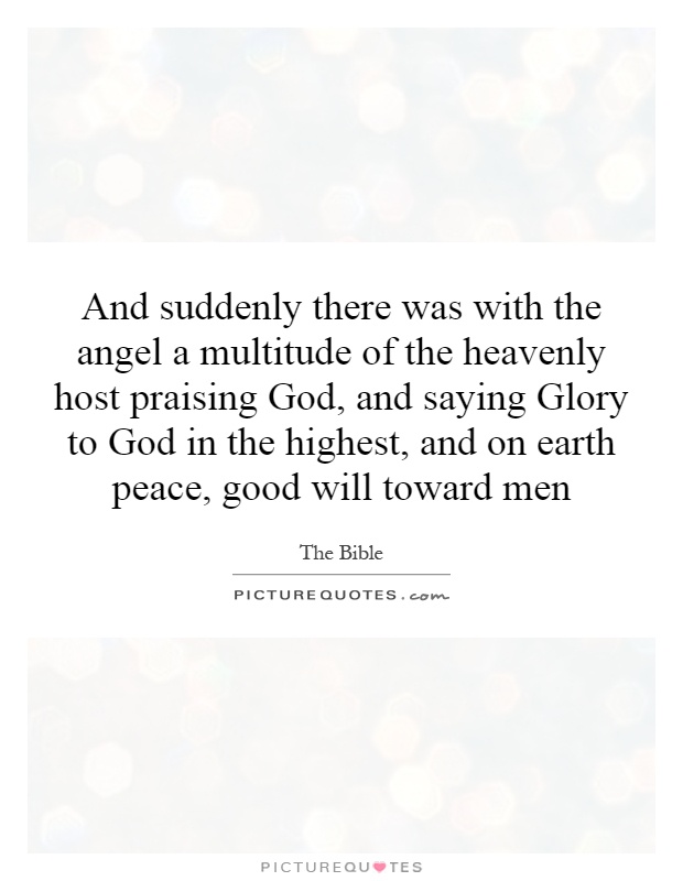 And suddenly there was with the angel a multitude of the heavenly host praising God, and saying Glory to God in the highest, and on earth peace, good will toward men Picture Quote #1