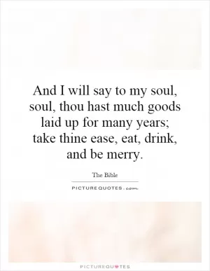 And I will say to my soul, soul, thou hast much goods laid up for many years; take thine ease, eat, drink, and be merry Picture Quote #1