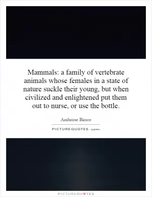 Mammals: a family of vertebrate animals whose females in a state of nature suckle their young, but when civilized and enlightened put them out to nurse, or use the bottle Picture Quote #1