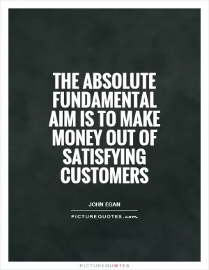 The absolute fundamental aim is to make money out of satisfying customers Picture Quote #1