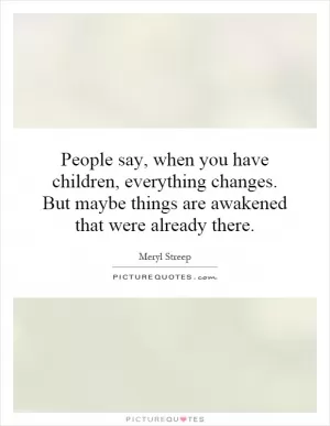 People say, when you have children, everything changes. But maybe things are awakened that were already there Picture Quote #1