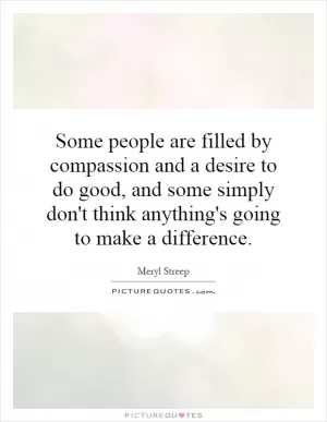 Some people are filled by compassion and a desire to do good, and some simply don't think anything's going to make a difference Picture Quote #1
