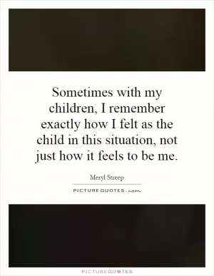 Sometimes with my children, I remember exactly how I felt as the child in this situation, not just how it feels to be me Picture Quote #1