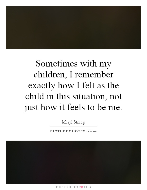 Sometimes with my children, I remember exactly how I felt as the child in this situation, not just how it feels to be me Picture Quote #1
