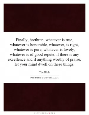 Finally, brethren, whatever is true, whatever is honorable, whatever, is right, whatever is pure, whatever is lovely, whatever is of good repute, if there is any excellence and if anything worthy of praise, let your mind dwell on these things Picture Quote #1
