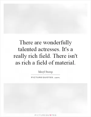 There are wonderfully talented actresses. It's a really rich field. There isn't as rich a field of material Picture Quote #1