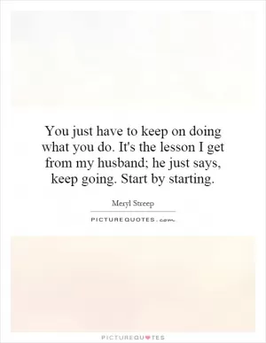 You just have to keep on doing what you do. It's the lesson I get from my husband; he just says, keep going. Start by starting Picture Quote #1