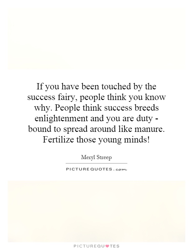If you have been touched by the success fairy, people think you know why. People think success breeds enlightenment and you are duty - bound to spread around like manure. Fertilize those young minds! Picture Quote #1