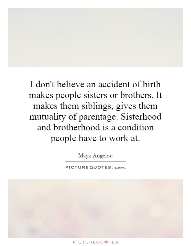 I don't believe an accident of birth makes people sisters or brothers. It makes them siblings, gives them mutuality of parentage. Sisterhood and brotherhood is a condition people have to work at Picture Quote #1
