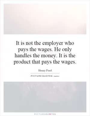 It is not the employer who pays the wages. He only handles the money. It is the product that pays the wages Picture Quote #1