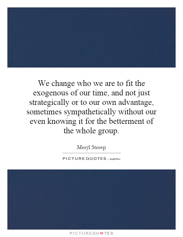 We change who we are to fit the exogenous of our time, and not just strategically or to our own advantage, sometimes sympathetically without our even knowing it for the betterment of the whole group Picture Quote #1