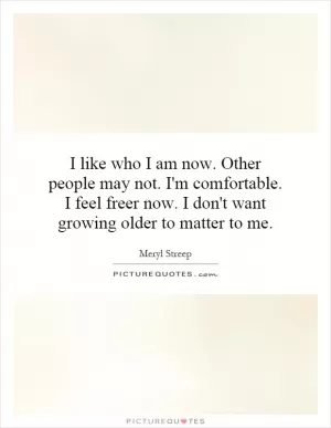 I like who I am now. Other people may not. I'm comfortable. I feel freer now. I don't want growing older to matter to me Picture Quote #1