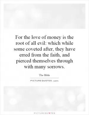 For the love of money is the root of all evil: which while some coveted after, they have erred from the faith, and pierced themselves through with many sorrows Picture Quote #1