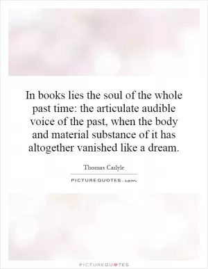 In books lies the soul of the whole past time: the articulate audible voice of the past, when the body and material substance of it has altogether vanished like a dream Picture Quote #1