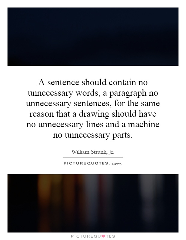 A sentence should contain no unnecessary words, a paragraph no unnecessary sentences, for the same reason that a drawing should have no unnecessary lines and a machine no unnecessary parts Picture Quote #1