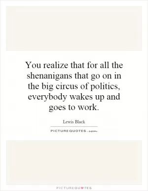 You realize that for all the shenanigans that go on in the big circus of politics, everybody wakes up and goes to work Picture Quote #1