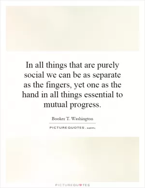 In all things that are purely social we can be as separate as the fingers, yet one as the hand in all things essential to mutual progress Picture Quote #1