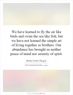 We have learned to fly the air like birds and swim the sea like fish, but we have not learned the simple art of living together as brothers. Our abundance has brought us neither peace of mind nor serenity of spirit Picture Quote #1