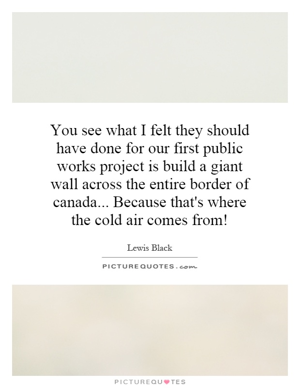 You see what I felt they should have done for our first public works project is build a giant wall across the entire border of canada... Because that's where the cold air comes from! Picture Quote #1