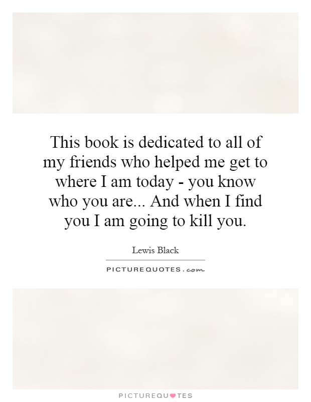 This book is dedicated to all of my friends who helped me get to where I am today - you know who you are... And when I find you I am going to kill you Picture Quote #1