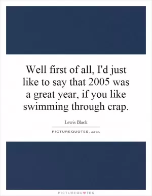 Well first of all, I'd just like to say that 2005 was a great year, if you like swimming through crap Picture Quote #1