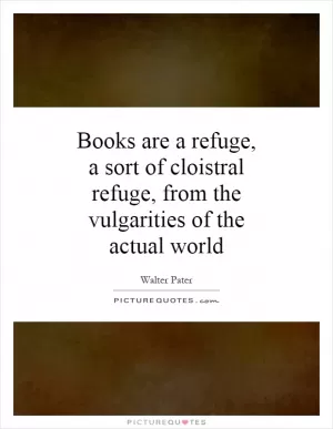 Books are a refuge, a sort of cloistral refuge, from the vulgarities of the actual world Picture Quote #1