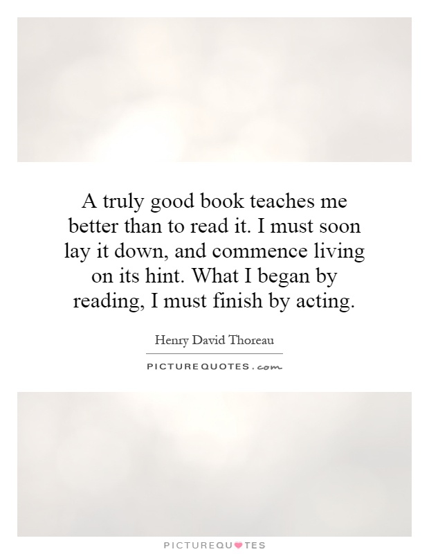 A truly good book teaches me better than to read it. I must soon lay it down, and commence living on its hint. What I began by reading, I must finish by acting Picture Quote #1