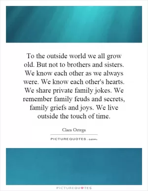 To the outside world we all grow old. But not to brothers and sisters. We know each other as we always were. We know each other's hearts. We share private family jokes. We remember family feuds and secrets, family griefs and joys. We live outside the touch of time Picture Quote #1