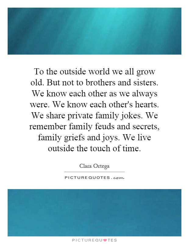 To the outside world we all grow old. But not to brothers and sisters. We know each other as we always were. We know each other's hearts. We share private family jokes. We remember family feuds and secrets, family griefs and joys. We live outside the touch of time Picture Quote #1