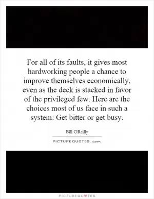 For all of its faults, it gives most hardworking people a chance to improve themselves economically, even as the deck is stacked in favor of the privileged few. Here are the choices most of us face in such a system: Get bitter or get busy Picture Quote #1