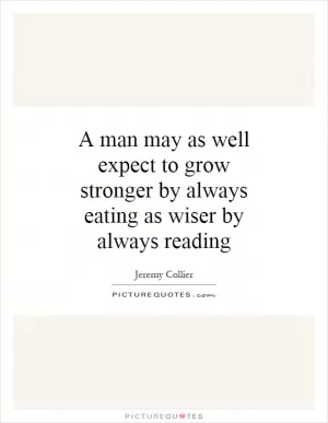 A man may as well expect to grow stronger by always eating as wiser by always reading Picture Quote #1