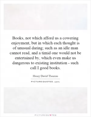 Books, not which afford us a cowering enjoyment, but in which each thought is of unusual daring; such as an idle man cannot read, and a timid one would not be entertained by, which even make us dangerous to existing institution - such call I good books Picture Quote #1