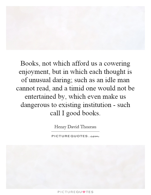 Books, not which afford us a cowering enjoyment, but in which each thought is of unusual daring; such as an idle man cannot read, and a timid one would not be entertained by, which even make us dangerous to existing institution - such call I good books Picture Quote #1