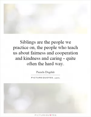 Siblings are the people we practice on, the people who teach us about fairness and cooperation and kindness and caring - quite often the hard way Picture Quote #1
