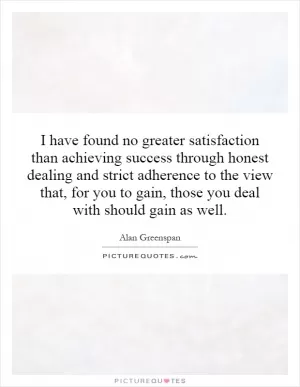 I have found no greater satisfaction than achieving success through honest dealing and strict adherence to the view that, for you to gain, those you deal with should gain as well Picture Quote #1