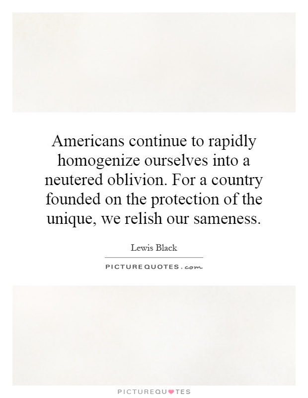 Americans continue to rapidly homogenize ourselves into a neutered oblivion. For a country founded on the protection of the unique, we relish our sameness Picture Quote #1