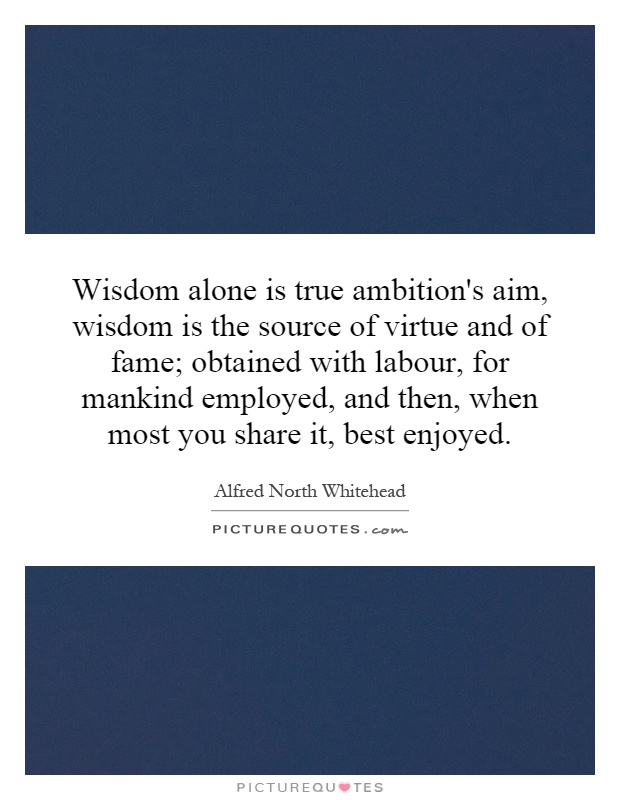 Wisdom alone is true ambition's aim, wisdom is the source of virtue and of fame; obtained with labour, for mankind employed, and then, when most you share it, best enjoyed Picture Quote #1