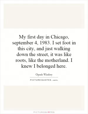 My first day in Chicago, september 4, 1983. I set foot in this city, and just walking down the street, it was like roots, like the motherland. I knew I belonged here Picture Quote #1
