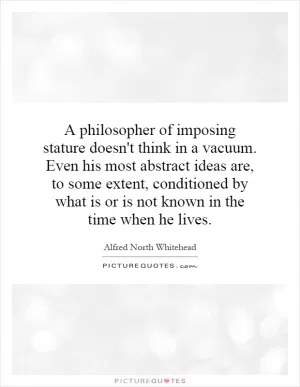 A philosopher of imposing stature doesn't think in a vacuum. Even his most abstract ideas are, to some extent, conditioned by what is or is not known in the time when he lives Picture Quote #1