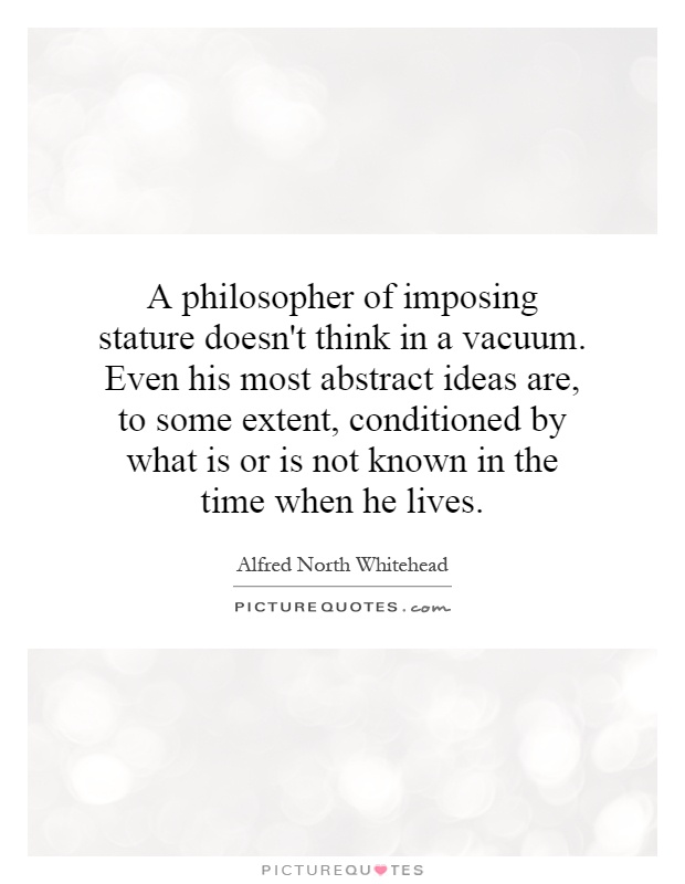 A philosopher of imposing stature doesn't think in a vacuum. Even his most abstract ideas are, to some extent, conditioned by what is or is not known in the time when he lives Picture Quote #1