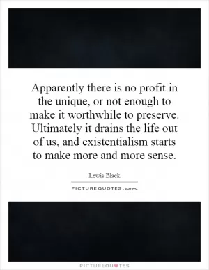 Apparently there is no profit in the unique, or not enough to make it worthwhile to preserve. Ultimately it drains the life out of us, and existentialism starts to make more and more sense Picture Quote #1