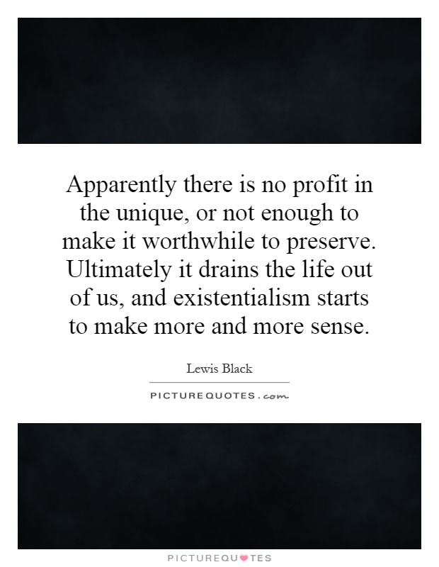 Apparently there is no profit in the unique, or not enough to make it worthwhile to preserve. Ultimately it drains the life out of us, and existentialism starts to make more and more sense Picture Quote #1