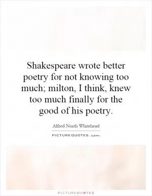 Shakespeare wrote better poetry for not knowing too much; milton, I think, knew too much finally for the good of his poetry Picture Quote #1