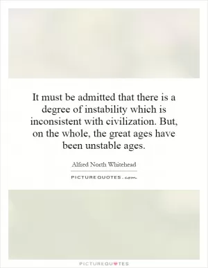 It must be admitted that there is a degree of instability which is inconsistent with civilization. But, on the whole, the great ages have been unstable ages Picture Quote #1