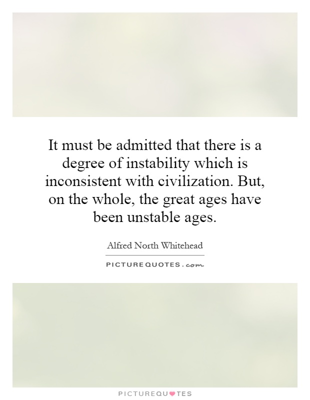 It must be admitted that there is a degree of instability which is inconsistent with civilization. But, on the whole, the great ages have been unstable ages Picture Quote #1