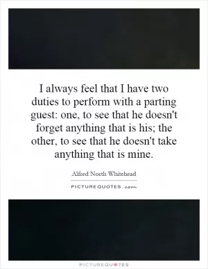 I always feel that I have two duties to perform with a parting guest: one, to see that he doesn't forget anything that is his; the other, to see that he doesn't take anything that is mine Picture Quote #1