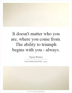 It doesn't matter who you are, where you come from. The ability to triumph begins with you - always Picture Quote #1