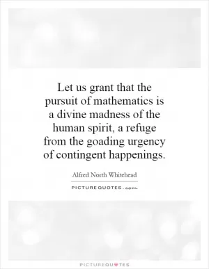 Let us grant that the pursuit of mathematics is a divine madness of the human spirit, a refuge from the goading urgency of contingent happenings Picture Quote #1