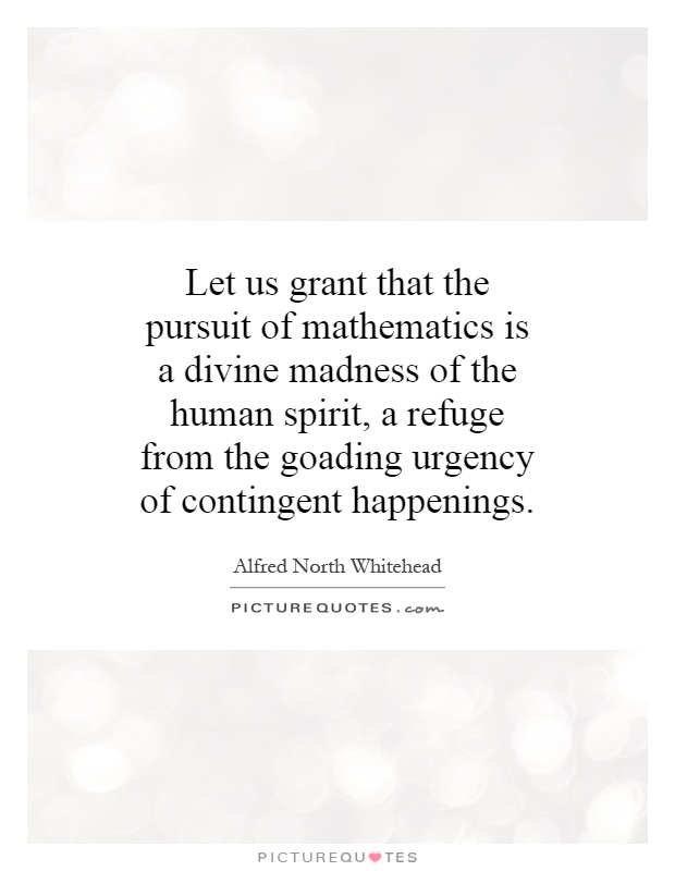 Let us grant that the pursuit of mathematics is a divine madness of the human spirit, a refuge from the goading urgency of contingent happenings Picture Quote #1
