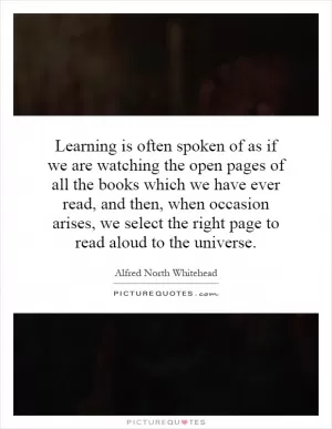 Learning is often spoken of as if we are watching the open pages of all the books which we have ever read, and then, when occasion arises, we select the right page to read aloud to the universe Picture Quote #1